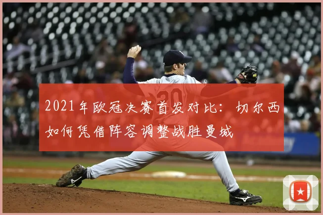 2021年欧冠决赛首发对比：切尔西如何凭借阵容调整战胜曼城