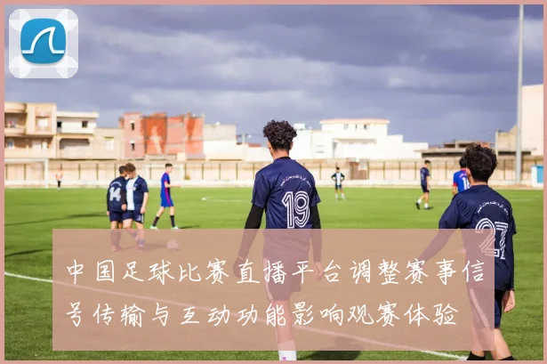 中国足球比赛直播平台调整赛事信号传输与互动功能影响观赛体验