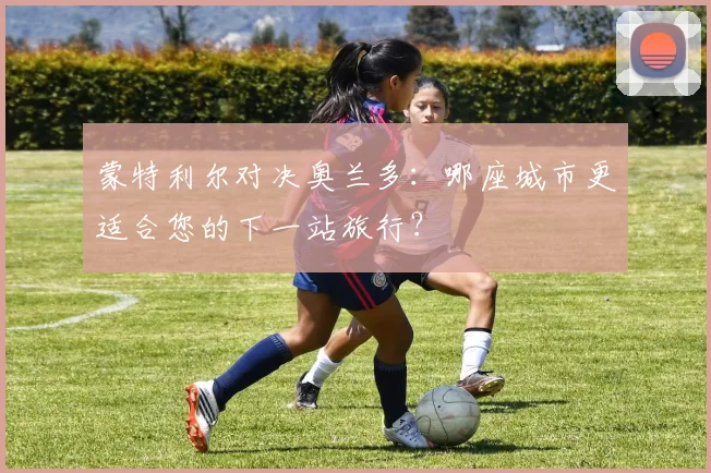 蒙特利尔对决奥兰多：哪座城市更适合您的下一站旅行？