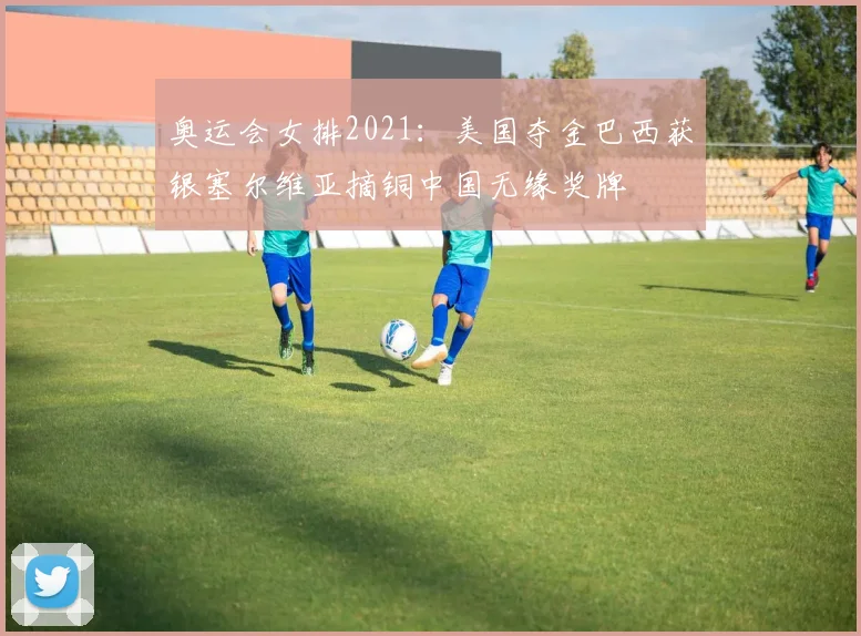 奥运会女排2021：美国夺金巴西获银塞尔维亚摘铜中国无缘奖牌