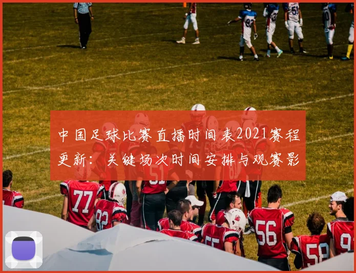 中国足球比赛直播时间表2021赛程更新：关键场次时间安排与观赛影响