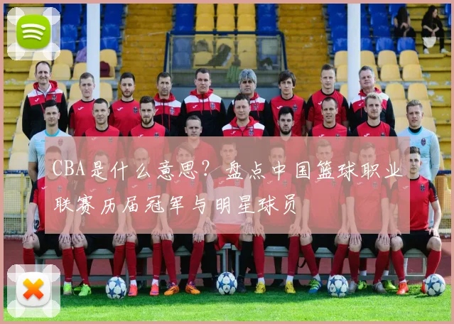 CBA是什么意思？盘点中国篮球职业联赛历届冠军与明星球员