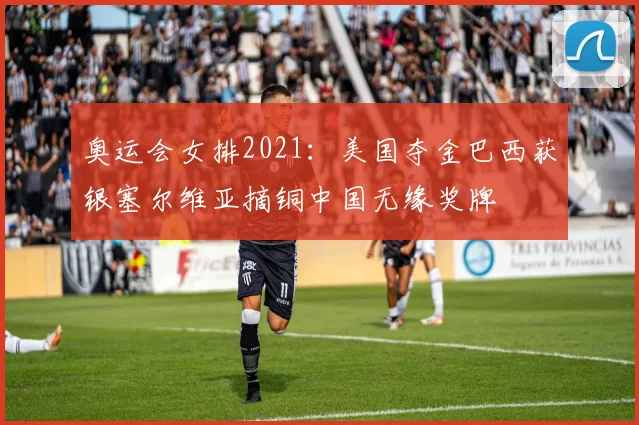 奥运会女排2021：美国夺金巴西获银塞尔维亚摘铜中国无缘奖牌