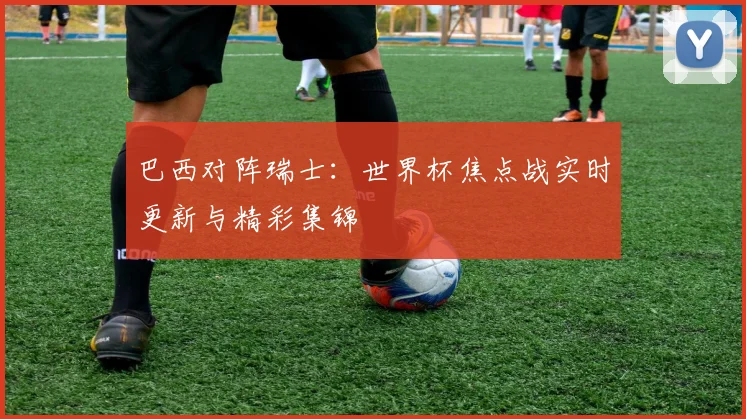 巴西对阵瑞士：世界杯焦点战实时更新与精彩集锦