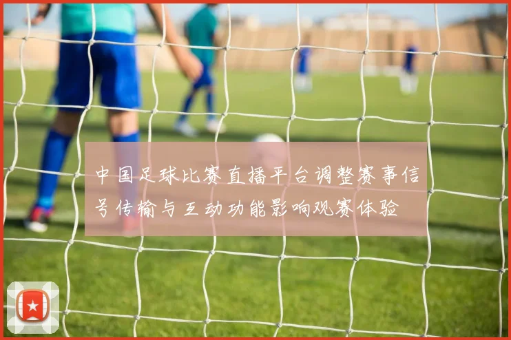 中国足球比赛直播平台调整赛事信号传输与互动功能影响观赛体验