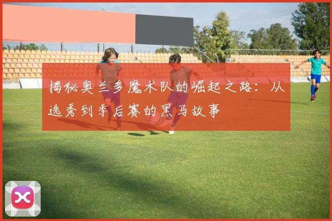 揭秘奥兰多魔术队的崛起之路：从选秀到季后赛的黑马故事