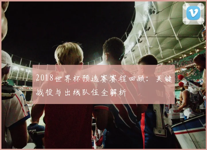 2018世界杯预选赛赛程回顾：关键战役与出线队伍全解析