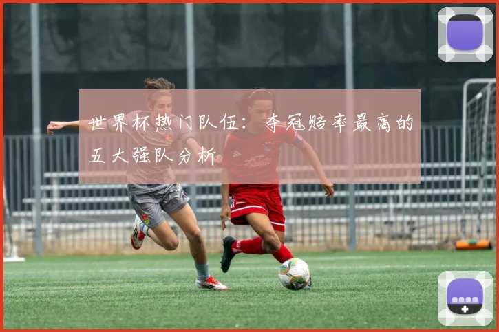 世界杯热门队伍：夺冠赔率最高的五大强队分析