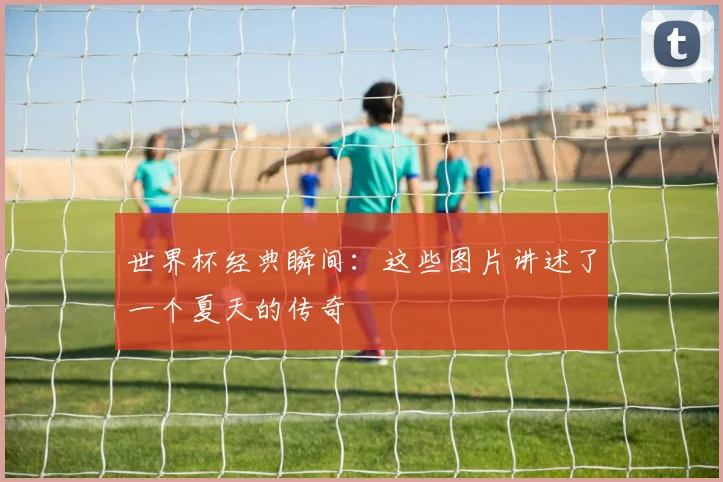 世界杯经典瞬间：这些图片讲述了一个夏天的传奇