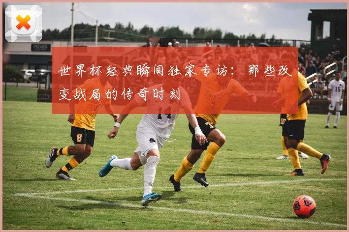 世界杯经典瞬间独家专访：那些改变战局的传奇时刻