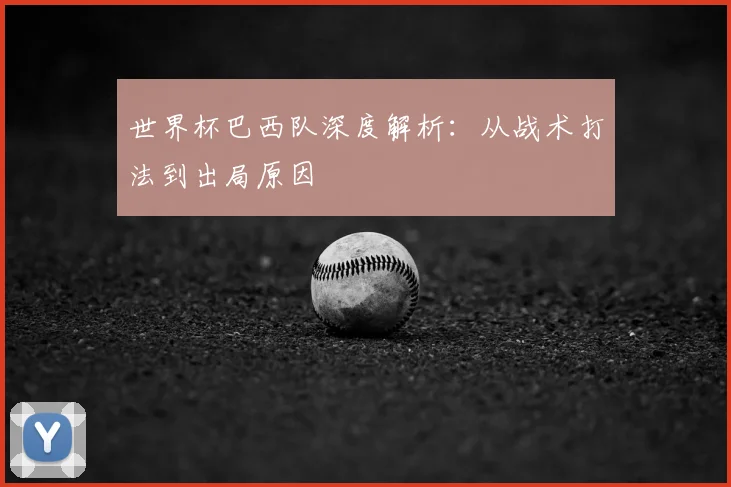 世界杯巴西队深度解析：从战术打法到出局原因