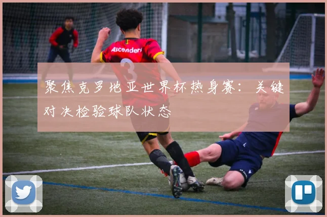 聚焦克罗地亚世界杯热身赛：关键对决检验球队状态