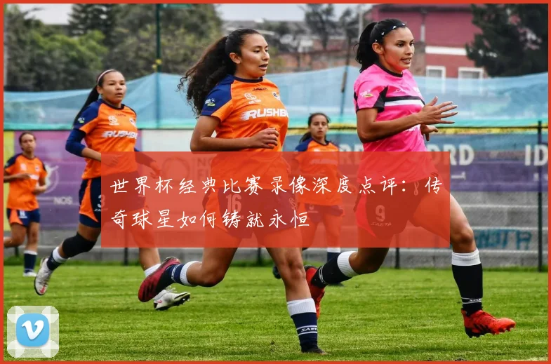 世界杯经典比赛录像深度点评：传奇球星如何铸就永恒