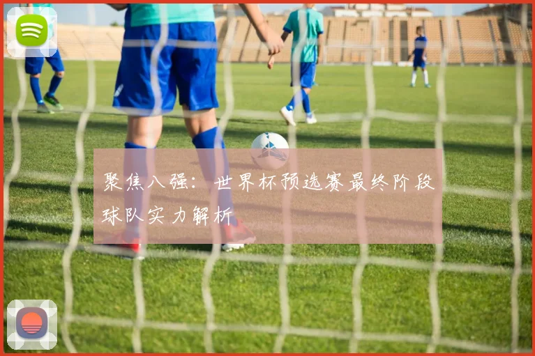 聚焦八强：世界杯预选赛最终阶段球队实力解析