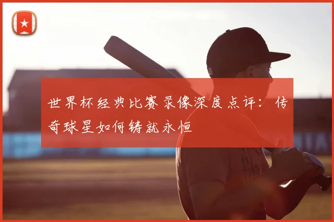 世界杯经典比赛录像深度点评：传奇球星如何铸就永恒