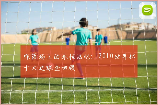 绿茵场上的永恒记忆：2010世界杯十大进球全回顾